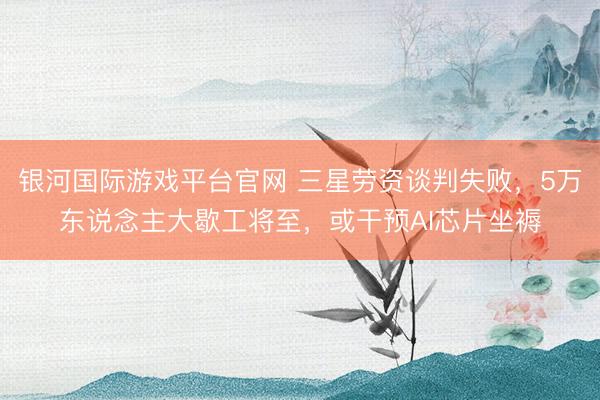 银河国际游戏平台官网 三星劳资谈判失败，5万东说念主大歇工将至，或干预AI芯片坐褥