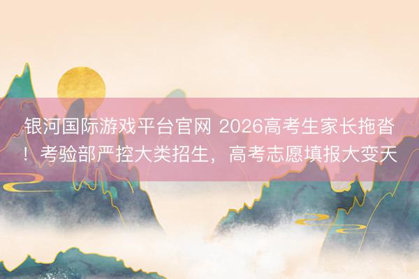 银河国际游戏平台官网 2026高考生家长拖沓！考验部严控大类招生，高考志愿填报大变天