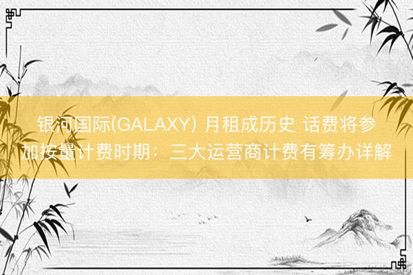 银河国际(GALAXY) 月租成历史 话费将参加按量计费时期：三大运营商计费有筹办详解