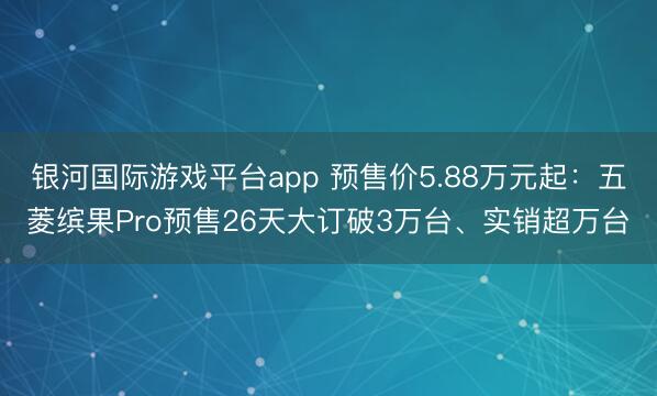 银河国际游戏平台app 预售价5.88万元起：五菱缤果Pro预售26天大订破3万台、实销超万台
