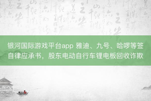 银河国际游戏平台app 雅迪、九号、哈啰等签自律应承书，股东电动自行车锂电板回收诈欺