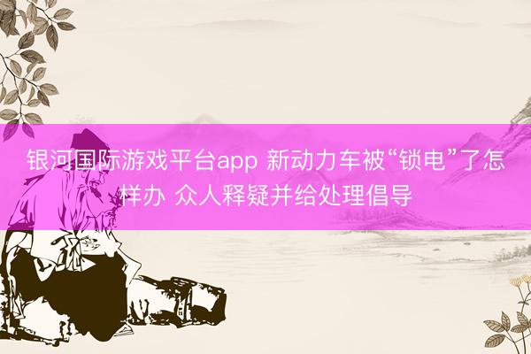 银河国际游戏平台app 新动力车被“锁电”了怎样办 众人释疑并给处理倡导