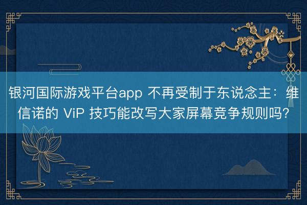 银河国际游戏平台app 不再受制于东说念主：维信诺的 ViP 技巧能改写大家屏幕竞争规则吗？