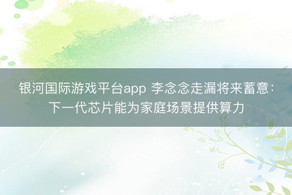 银河国际游戏平台app 李念念走漏将来蓄意：下一代芯片能为家庭场景提供算力