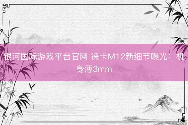 银河国际游戏平台官网 徕卡M12新细节曝光：机身薄3mm