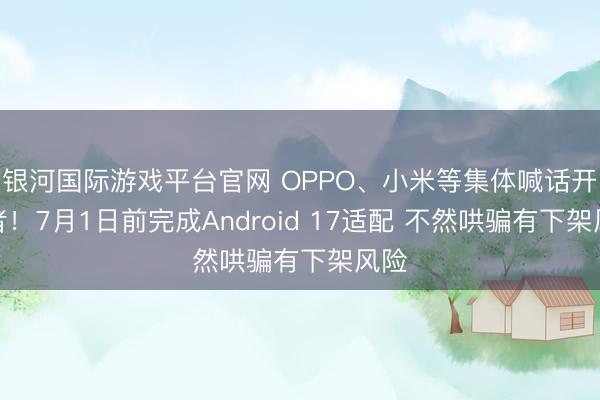 银河国际游戏平台官网 OPPO、小米等集体喊话开发者！7月1日前完成Android 17适配 不然哄骗有下架风险