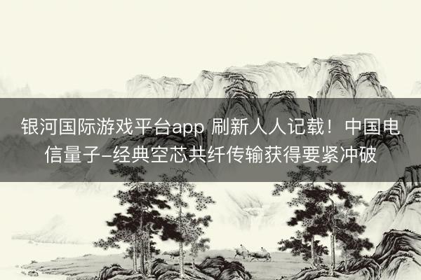 银河国际游戏平台app 刷新人人记载！中国电信量子-经典空芯共纤传输获得要紧冲破