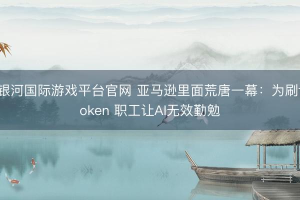 银河国际游戏平台官网 亚马逊里面荒唐一幕：为刷token 职工让AI无效勤勉