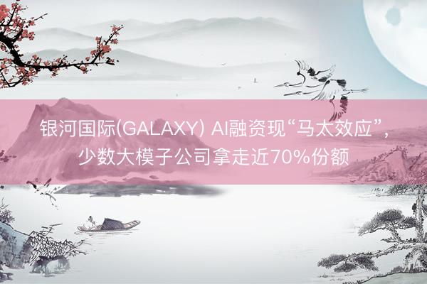 银河国际(GALAXY) AI融资现“马太效应”，少数大模子公司拿走近70%份额
