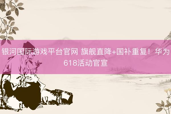 银河国际游戏平台官网 旗舰直降+国补重复！华为618活动官宣