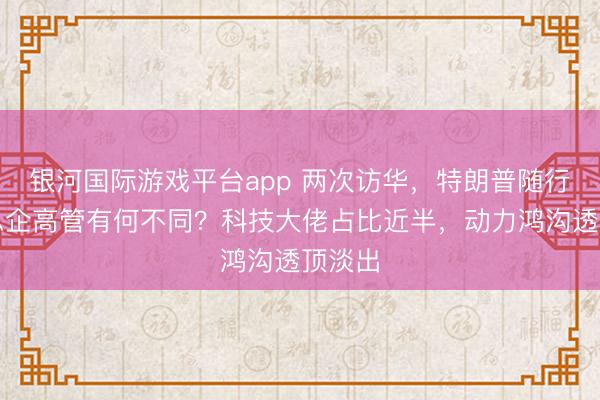 银河国际游戏平台app 两次访华，特朗普随行好意思企高管有何不同？科技大佬占比近半，动力鸿沟透顶淡出