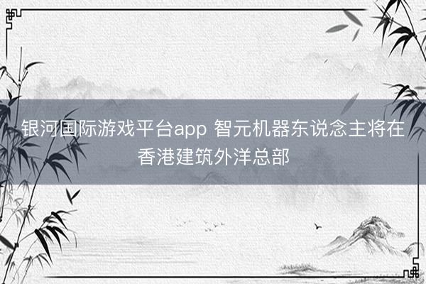 银河国际游戏平台app 智元机器东说念主将在香港建筑外洋总部