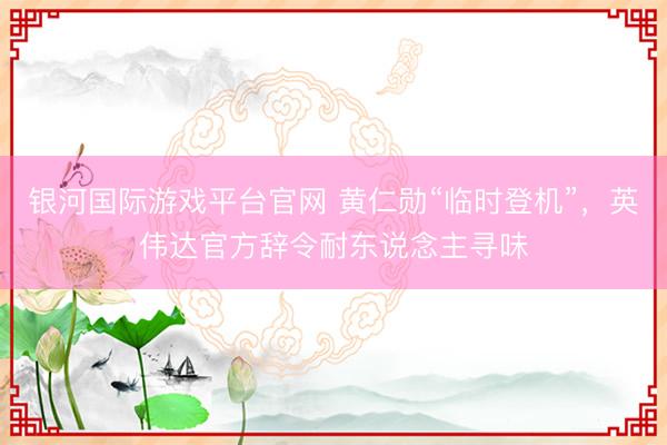 银河国际游戏平台官网 黄仁勋“临时登机”，英伟达官方辞令耐东说念主寻味