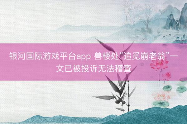 银河国际游戏平台app 兽楼处“追觅崩老翁”一文已被投诉无法稽查