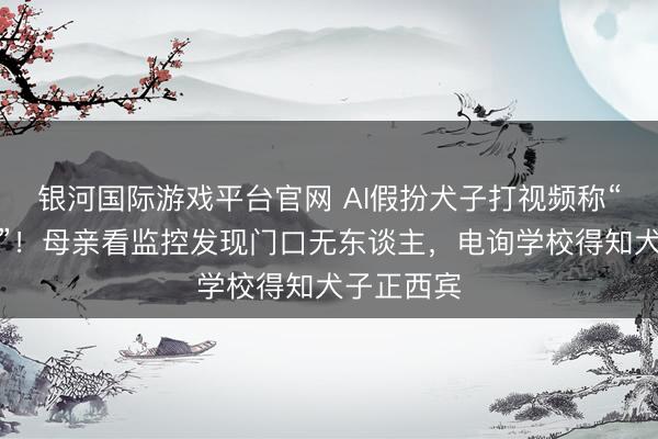 银河国际游戏平台官网 AI假扮犬子打视频称“姆妈开门”！母亲看监控发现门口无东谈主，电询学校得知犬子正西宾