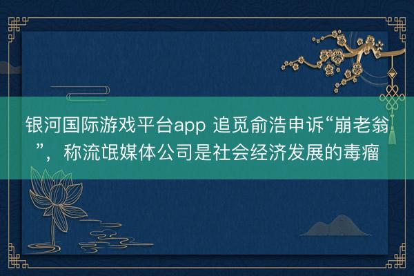 银河国际游戏平台app 追觅俞浩申诉“崩老翁”，称流氓媒体公司是社会经济发展的毒瘤