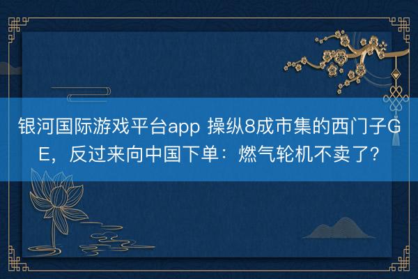 银河国际游戏平台app 操纵8成市集的西门子GE，反过来向中国下单：燃气轮机不卖了？