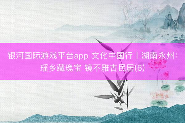银河国际游戏平台app 文化中国行丨湖南永州：瑶乡藏瑰宝 镜不雅古民居(6)