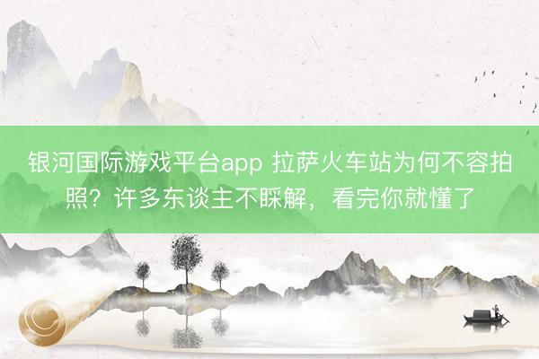 银河国际游戏平台app 拉萨火车站为何不容拍照？许多东谈主不睬解，看完你就懂了