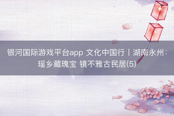 银河国际游戏平台app 文化中国行丨湖南永州：瑶乡藏瑰宝 镜不雅古民居(5)