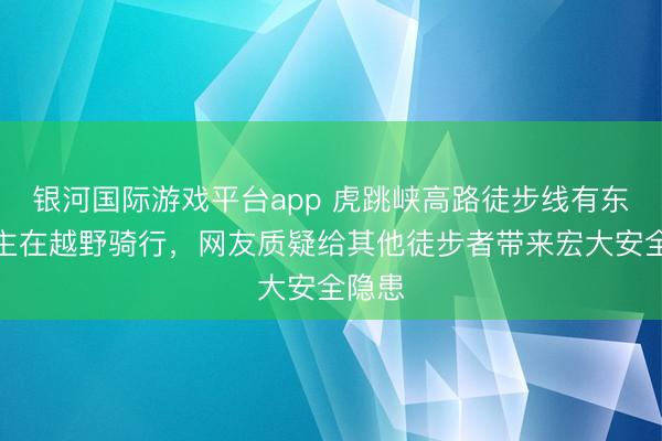 银河国际游戏平台app 虎跳峡高路徒步线有东说念主在越野骑行，网友质疑给其他徒步者带来宏大安全隐患