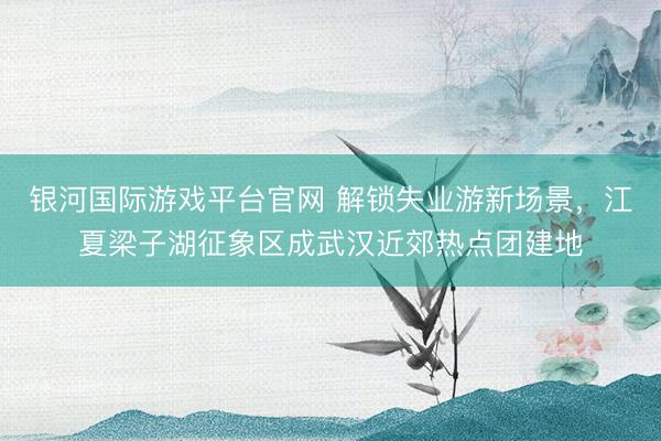 银河国际游戏平台官网 解锁失业游新场景，江夏梁子湖征象区成武汉近郊热点团建地