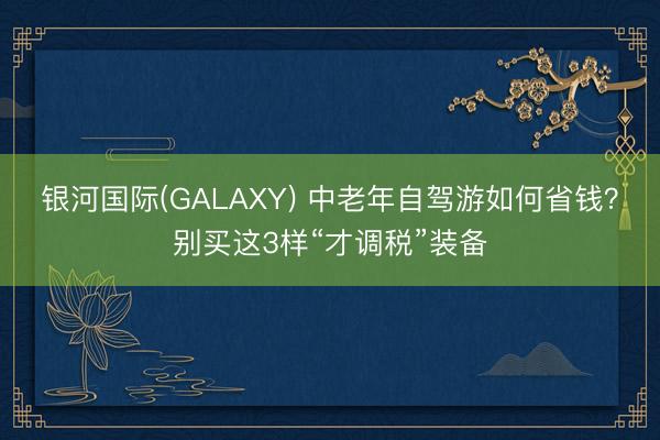 银河国际(GALAXY) 中老年自驾游如何省钱？别买这3样“才调税”装备