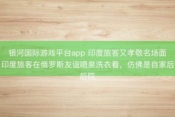 银河国际游戏平台app 印度旅客又孝敬名场面！印度旅客在俄罗斯友谊喷泉洗衣着，仿佛是自家后院