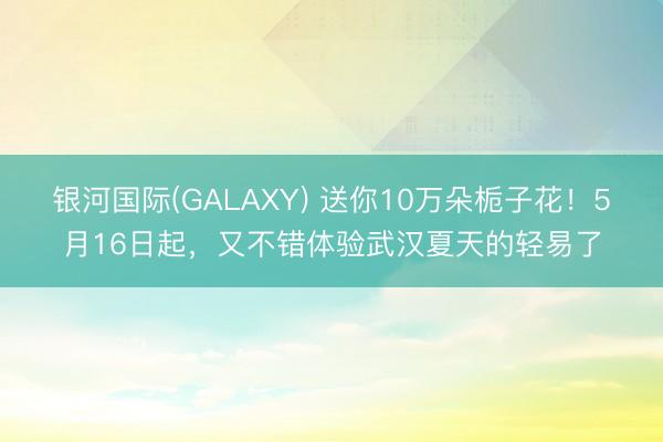 银河国际(GALAXY) 送你10万朵栀子花！5月16日起，又不错体验武汉夏天的轻易了