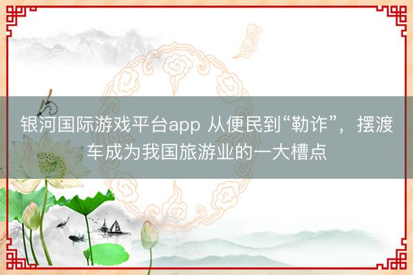 银河国际游戏平台app 从便民到“勒诈”，摆渡车成为我国旅游业的一大槽点
