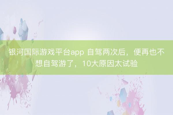 银河国际游戏平台app 自驾两次后，便再也不想自驾游了，10大原因太试验