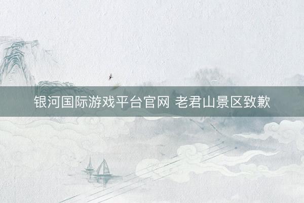 银河国际游戏平台官网 老君山景区致歉