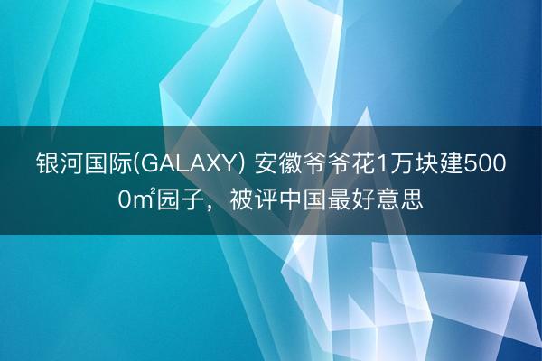 银河国际(GALAXY) 安徽爷爷花1万块建5000㎡园子，被评中国最好意思