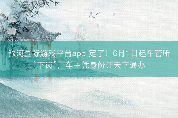银河国际游戏平台app 定了！6月1日起车管所“下岗”，车主凭身份证天下通办