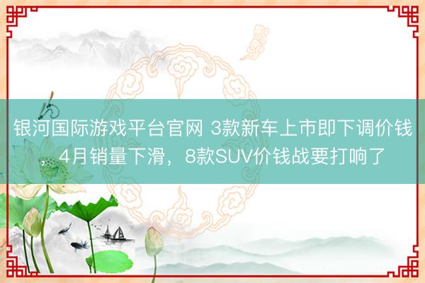 银河国际游戏平台官网 3款新车上市即下调价钱，4月销量下滑，8款SUV价钱战要打响了