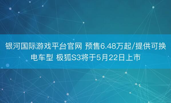 银河国际游戏平台官网 预售6.48万起/提供可换电车型 极狐S3将于5月22日上市