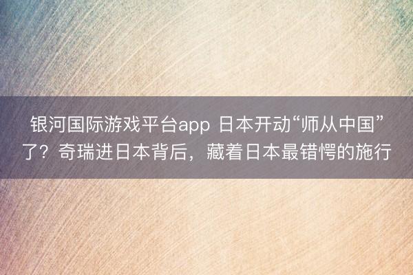 银河国际游戏平台app 日本开动“师从中国”了？奇瑞进日本背后，藏着日本最错愕的施行