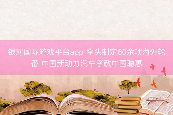 银河国际游戏平台app 牵头制定60余项海外轮番 中国新动力汽车孝敬中国聪惠