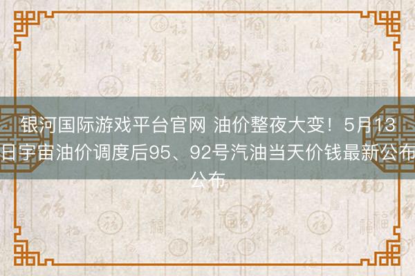 银河国际游戏平台官网 油价整夜大变！5月13日宇宙油价调度后95、92号汽油当天价钱最新公布