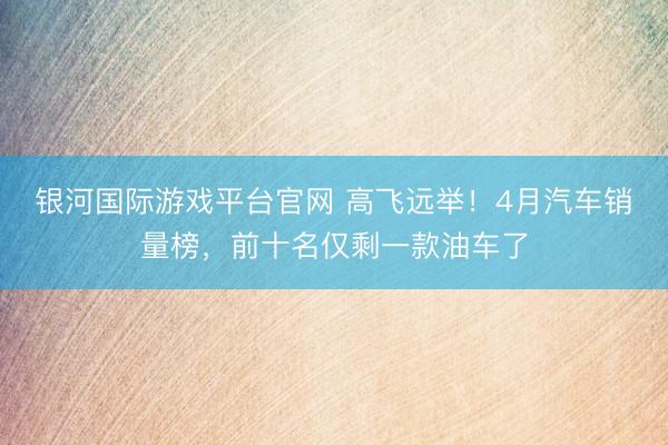 银河国际游戏平台官网 高飞远举！4月汽车销量榜，前十名仅剩一款油车了