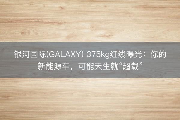 银河国际(GALAXY) 375kg红线曝光：你的新能源车，可能天生就“超载”