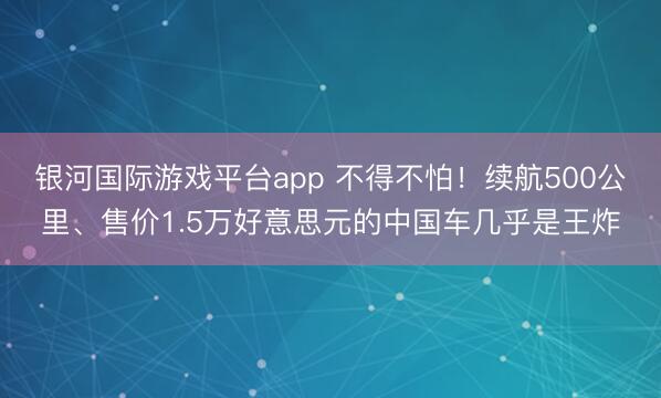 银河国际游戏平台app 不得不怕！续航500公里、售价1.5万好意思元的中国车几乎是王炸
