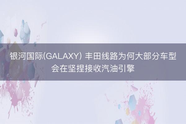 银河国际(GALAXY) 丰田线路为何大部分车型会在坚捏接收汽油引擎