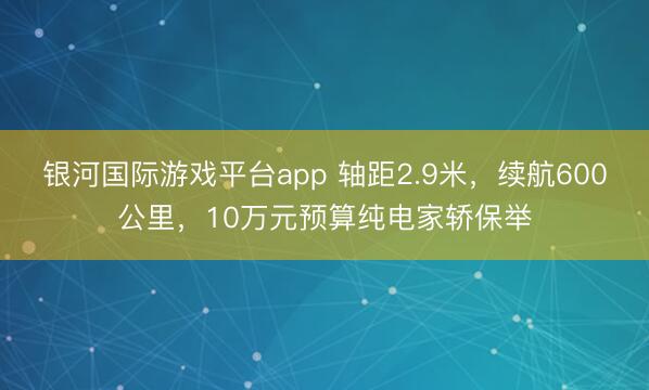 银河国际游戏平台app 轴距2.9米，续航600公里，10万元预算纯电家轿保举