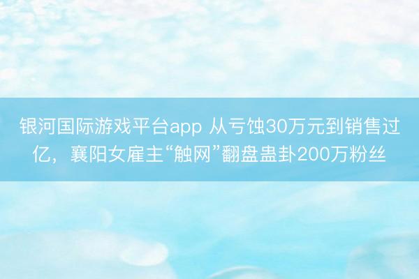 银河国际游戏平台app 从亏蚀30万元到销售过亿，襄阳女雇主“触网”翻盘蛊卦200万粉丝