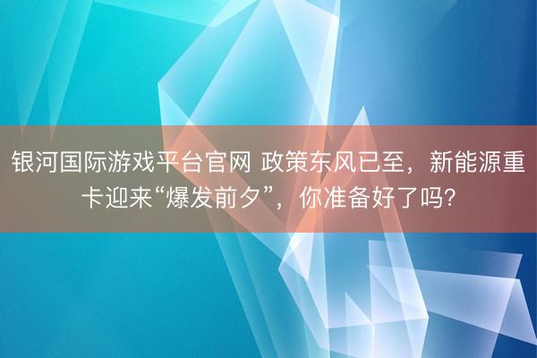 银河国际游戏平台官网 政策东风已至，新能源重卡迎来“爆发前夕”，你准备好了吗？