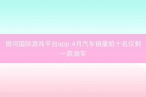 银河国际游戏平台app 4月汽车销量前十名仅剩一款油车