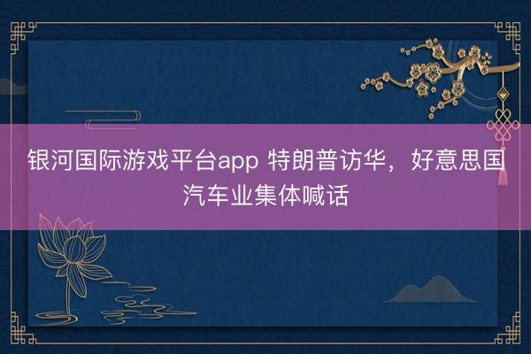 银河国际游戏平台app 特朗普访华，好意思国汽车业集体喊话