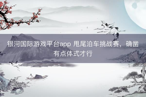 银河国际游戏平台app 甩尾泊车挑战赛，确凿有点体式才行
