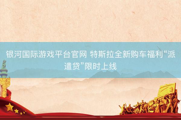 银河国际游戏平台官网 特斯拉全新购车福利“派遣贷”限时上线